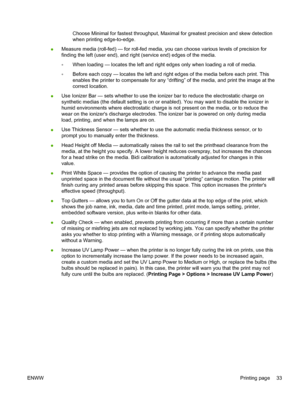 Page 39Choose Minimal for fastest throughput, Maximal for greatest precision and skew detection
when printing edge-to-edge.
●Measure media (roll-fed) — for roll-fed media, you can choose various levels of precision for
finding the left (user end), and right (service end) edges of the media.
◦When loading — locates the left and right edges only when loading a roll of media.
◦Before each copy — locates the left and right edges of the media before each print. This
enables the printer to compensate for any...