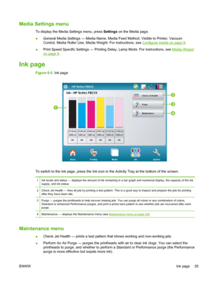 Page 41Media Settings menu
To display the Media Settings menu, press Settings on the Media page.
●General Media Settings — Media Name, Media Feed Method, Visible to Printer, Vacuum
Control, Media Roller Use, Media Weight. For instructions, see 
Configure media on page 9.
●Print Speed Specific Settings — Printing Delay, Lamp Mode. For instructions, see 
Media Wizard
on page 9.
Ink page
Figure 6-5  Ink page




To switch to the Ink page, press the Ink icon in the Activity Tray at the bottom of the screen.
1...