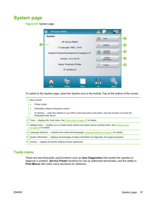 Page 43System page
Figure 6-6  System page






To switch to the System page, press the System icon in the Activity Tray at the bottom of the screen.
1 About screen
●Printer model
●Embedded software (firmware) version
●IP address — enter this address in your RIP to send print jobs to the printer, and web browser to access the
Embedded Web Server.
2 Tools — displays the Tools menu. See 
Tools menu on page 37 for details.
3 Settings menu — enables you to enable printer options and adjust various warning...