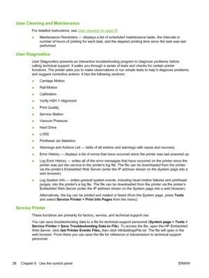 Page 44User Cleaning and Maintenance
For detailed instructions, see User cleaning on page 57.
●Maintenance Reminders — displays a list of scheduled maintenance tasks, the intervals in
number of hours of printing for each task, and the elapsed printing time since the task was last
performed.
User Diagnostics
User Diagnostics presents an interactive troubleshooting program to diagnose problems before
calling technical support. It walks you through a series of tests and checks for certain printer
functions. The...