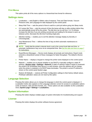 Page 45Print Menus
This option prints all of the menu options in a hierarchical tree format for reference.
Settings menu
●Localization — sets English or Metric units of measure, Time and Date formats, Vacuum
Pressure Units, and Language for data displayed by the control panel.
●Sleep Wait Time — sets the period of time to wait for a print job before going into Sleep mode.
●UV Lamps Idle Time — sets the amount of time the lamps will stay on after printing before they
are automatically turned off by the printer....