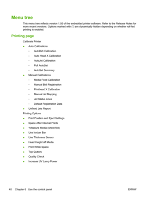 Page 46Menu tree
This menu tree reflects version 1.05 of the embedded printer software. Refer to the Release Notes for
more recent versions. Options marked with (*) are dynamically hidden depending on whether roll-fed
printing is enabled.
Printing page
Calibrate Printer
●Auto Calibrations
◦AutoBidi Calibration
◦Auto Head X Calibration
◦AutoJet Calibration
◦Full AutoSet
◦AutoSet Summary
●Manual Calibrations
◦Media Feed Calibration
◦Manual Bidi Registration
◦Printhead X Calibration
◦Manual Jet Mapping
◦Jet Status...