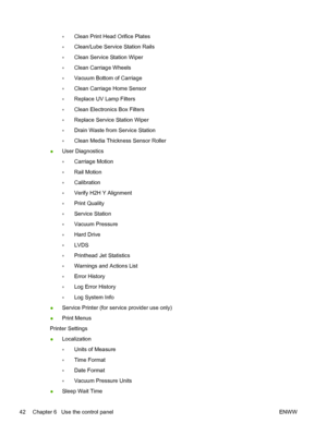 Page 48◦Clean Print Head Orifice Plates
◦Clean/Lube Service Station Rails
◦Clean Service Station Wiper
◦Clean Carriage Wheels
◦Vacuum Bottom of Carriage
◦Clean Carriage Home Sensor
◦Replace UV Lamp Filters
◦Clean Electronics Box Filters
◦Replace Service Station Wiper
◦Drain Waste from Service Station
◦Clean Media Thickness Sensor Roller
●User Diagnostics
◦Carriage Motion
◦Rail Motion
◦Calibration
◦Verify H2H Y Alignment
◦Print Quality
◦Service Station
◦Vacuum Pressure
◦Hard Drive
◦LVDS
◦Printhead Jet...