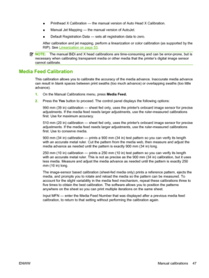 Page 53●Printhead X Calibration — the manual version of Auto Head X Calibration.
●Manual Jet Mapping — the manual version of AutoJet.
●Default Registration Data — sets all registration data to zero.
After calibration and jet mapping, perform a linearization or color calibration (as supported by the
RIP). See 
Linearization on page 53.
NOTE:The manual BiDi and X head calibrations are time-consuming and can be error-prone, but is
necessary when calibrating transparent media or other media that the printer’s...