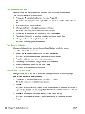 Page 58Clear Individual Bad Jets
When you select Clear Individual Bad Jets, the control panel displays the following prompt:
Head 1: Press Proceed (►) to clear a bad jet.
1.Press ▲ and ▼ to select a head number, then press Proceed (►).
The control panel displays a numeric keyboard that you can use to enter the number of the bad
jet.
2.Enter the jet number, then press Enter.
3.When you are finished entering jet numbers, press Cancel.
The control panel displays the head selection message again.
4.Press ▲ and ▼ to...