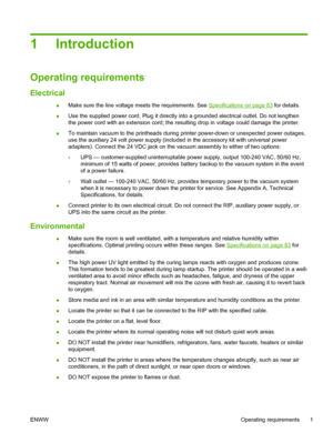 Page 71Introduction
Operating requirements
Electrical
●Make sure the line voltage meets the requirements. See Specifications on page 83 for details.
●Use the supplied power cord. Plug it directly into a grounded electrical outlet. Do not lengthen
the power cord with an extension cord; the resulting drop in voltage could damage the printer.
●To maintain vacuum to the printheads during printer power-down or unexpected power outages,
use the auxiliary 24 volt power supply (included in the accessory kit with...