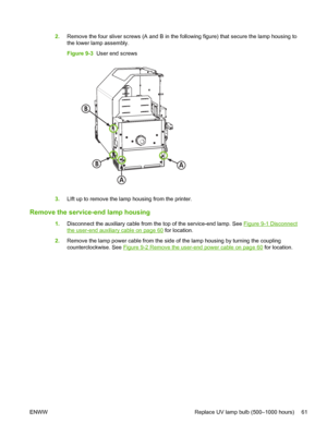 Page 672.Remove the four sliver screws (A and B in the following figure) that secure the lamp housing to
the lower lamp assembly.
Figure 9-3  User end screws
B
A
AB
3.LIft up to remove the lamp housing from the printer.
Remove the service-end lamp housing
1.Disconnect the auxiliary cable from the top of the service-end lamp. See Figure 9-1 Disconnect
the user-end auxiliary cable on page 60 for location.
2.Remove the lamp power cable from the side of the lamp housing by turning the coupling
counterclockwise. See...