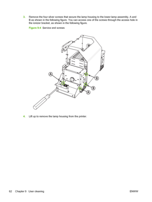 Page 683.Remove the four silver screws that secure the lamp housing to the lower lamp assembly, A and
B as shown in the following figure. You can access one of the screws through the access hole in
the ionizer bracket, as shown in the following figure.
Figure 9-4  Service end screws
A
B
A
B
4.Lift up to remove the lamp housing from the printer.
62 Chapter 9   User cleaningENWW
 