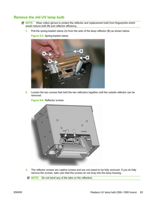 Page 69Remove the old UV lamp bulb
NOTE:Wear cotton gloves to protect the reflector and replacement bulb from fingerprints which
would reduce bulb life and reflector efficiency.
1.Pull the spring-loaded clamp (A) from the side of the lamp reflector (B) as shown below.
Figure 9-5  Spring-loaded clamp
2.Loosen the two screws that hold the two reflectors together until the outside reflector can be
removed.
Figure 9-6  Reflector screws
3.The reflector screws are captive screws and are not meant to be fully removed....