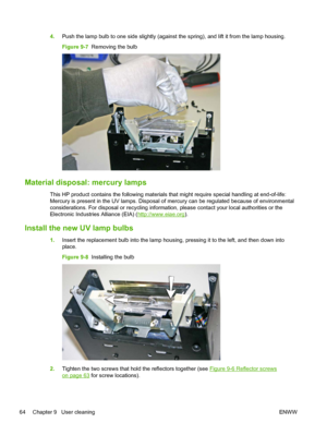 Page 704.Push the lamp bulb to one side slightly (against the spring), and lift it from the lamp housing.
Figure 9-7  Removing the bulb
Material disposal: mercury lamps
This HP product contains the following materials that might require special handling at end-of-life:
Mercury is present in the UV lamps. Disposal of mercury can be regulated because of environmental
considerations. For disposal or recycling information, please contact your local authorities or the
Electronic Industries Alliance (EIA) (...