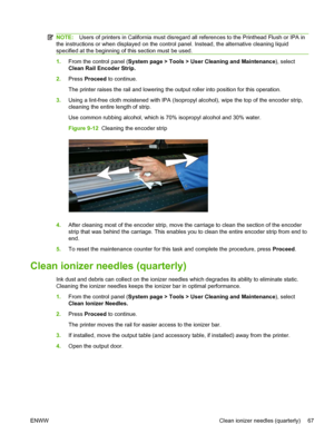 Page 73NOTE:Users of printers in California must disregard all references to the Printhead Flush or IPA in
the instructions or when displayed on the control panel. Instead, the alternative cleaning liquid
specified at the beginning of this section must be used.
1.From the control panel (System page > Tools > User Cleaning and Maintenance), select
Clean Rail Encoder Strip.
2.Press Proceed to continue.
The printer raises the rail and lowering the output roller into position for this operation.
3.Using a lint-free...