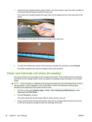 Page 745.Using the brush supplied with the printer (shown n the photo below), clean the ionizer needles (A
in the photo below) located beneath the ionizer bar.
The ionizer bar is located between the input roller and the alignment bar on the input side of the
printer.
The needles (A in the photo below) run the length of the ionizer bar.
6.To reset the maintenance counter for this task and complete the procedure, press Proceed.
The printer repositions the rail and carriage to their home positions.
Clean and...