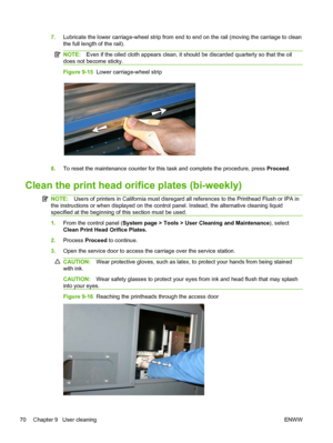 Page 767.Lubricate the lower carriage-wheel strip from end to end on the rail (moving the carriage to clean
the full length of the rail).
NOTE:Even if the oiled cloth appears clean, it should be discarded quarterly so that the oil
does not become sticky.
Figure 9-15  Lower carriage-wheel strip
8.To reset the maintenance counter for this task and complete the procedure, press Proceed.
Clean the print head orifice plates (bi-weekly)
NOTE:Users of printers in California must disregard all references to the...