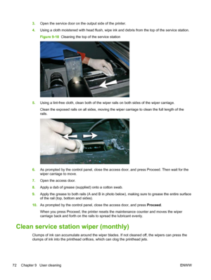 Page 783.Open the service door on the output side of the printer.
4.Using a cloth moistened with head flush, wipe ink and debris from the top of the service station.
Figure 9-18  Cleaning the top of the service station
5.Using a lint-free cloth, clean both of the wiper rails on both sides of the wiper carriage.
Clean the exposed rails on all sides, moving the wiper carriage to clean the full length of the
rails.
6.As prompted by the control panel, close the access door, and press Proceed. Then wait for the...