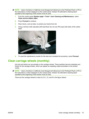 Page 79NOTE:Users of printers in California must disregard all references to the Printhead Flush or IPA in
the instructions or when displayed on the control panel. Instead, the alternative cleaning liquid
specified at the beginning of this section must be used.
1.From the control panel (System page > Tools > User Cleaning and Maintenance), select
Clean service station wiper.
2.Press Proceed to continue.
3.Wear cloves, such as latex, to protect your hands from ink.
4.Using a lint-free cloth saturated with head...