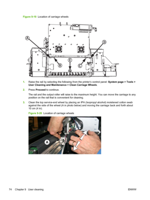 Page 80Figure 9-19  Location of carriage wheels
D
C
A
B
E
1.Raise the rail by selecting the following from the printer’s control panel: System page > Tools >
User Cleaning and Maintenance > Clean Carriage Wheels.
2.Press Proceed to continue.
The rail and the output roller will raise to the maximum height. You can move the carriage to any
position on the rail that is convenient for cleaning.
3.Clean the top service-end wheel by placing an IPA (Isopropyl alcohol) moistened cotton swab
against the side of the...