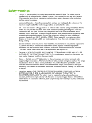 Page 9Safety warnings
●UV light — the ultraviolet (UV) curing lamps emit high power UV light. The printer must be
operated with all safety shielding installed to protect the operator from eye and skin damage.
When operated according to manufacturer’s instructions, safety glasses or other protective
clothing are not necessary.
●Mechanical hazards — Keep fingers away from carriage and media path. Do not exceed the
maximum weight load of the input or output tables, as printed on the label.
●Ink — read and...