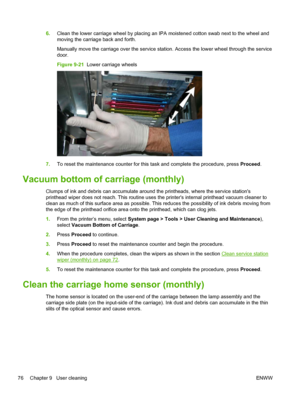 Page 826.Clean the lower carriage wheel by placing an IPA moistened cotton swab next to the wheel and
moving the carriage back and forth.
Manually move the carriage over the service station. Access the lower wheel through the service
door.
Figure 9-21  Lower carriage wheels
7.To reset the maintenance counter for this task and complete the procedure, press Proceed.
Vacuum bottom of carriage (monthly)
Clumps of ink and debris can accumulate around the printheads, where the service stations
printhead wiper does...