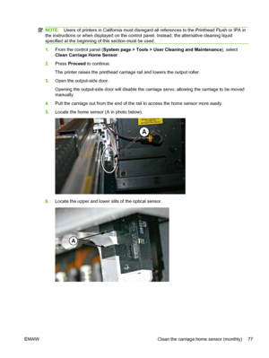 Page 83NOTE:Users of printers in California must disregard all references to the Printhead Flush or IPA in
the instructions or when displayed on the control panel. Instead, the alternative cleaning liquid
specified at the beginning of this section must be used.
1.From the control panel (System page > Tools > User Cleaning and Maintenance), select
Clean Carriage Home Sensor.
2.Press Proceed to continue.
The printer raises the printhead carriage rail and lowers the output roller.
3.Open the output-side door....