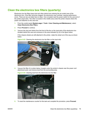 Page 85Clean the electronics box filters (quarterly)
Electronics box fan filters keep dust and other debris from entering the air-cooled area of the
electronics box. If the filter becomes clogged, the electronics may overheat, causing performance
errors. There are two air intake fans to clean. One is located near the power switch on the user-end of
the printer (input side). The other is located in the middle area under the printer chassis where the
power cord attaches on the user-end.
1.From the control panel...