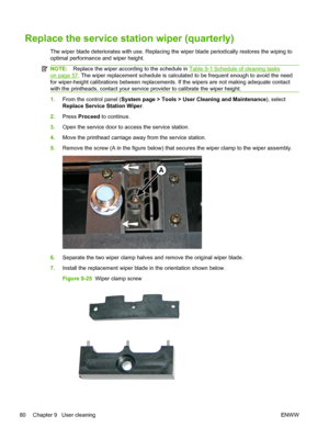 Page 86Replace the service station wiper (quarterly)
The wiper blade deteriorates with use. Replacing the wiper blade periodically restores the wiping to
optimal performance and wiper height.
NOTE:Replace the wiper according to the schedule in Table 9-1 Schedule of cleaning tasks
on page 57. The wiper replacement schedule is calculated to be frequent enough to avoid the need
for wiper-height calibrations between replacements. If the wipers are not making adequate contact
with the printheads, contact your...