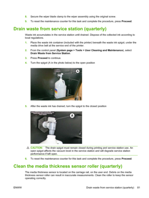 Page 878.Secure the wiper blade clamp to the wiper assembly using the original screw.
9.To reset the maintenance counter for this task and complete the procedure, press Proceed.
Drain waste from service station (quarterly)
Waste ink accumulates in the service station until drained. Dispose of the collected ink according to
local regulations.
1.Place the waste ink container (included with the printer) beneath the waste ink spigot, under the
media drive belt at the service end of the printer.
2.From the control...