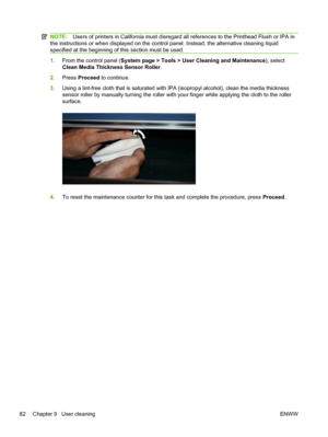 Page 88NOTE:Users of printers in California must disregard all references to the Printhead Flush or IPA in
the instructions or when displayed on the control panel. Instead, the alternative cleaning liquid
specified at the beginning of this section must be used.
1.From the control panel (System page > Tools > User Cleaning and Maintenance), select
Clean Media Thickness Sensor Roller.
2.Press Proceed to continue.
3.Using a lint-free cloth that is saturated with IPA (isopropyl alcohol), clean the media thickness...