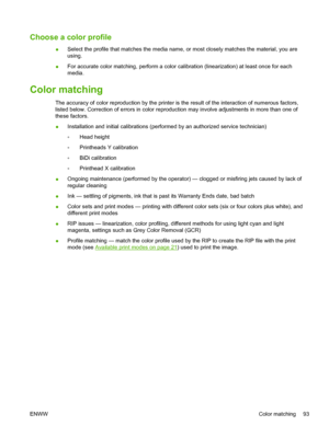 Page 99Choose a color profile
●Select the profile that matches the media name, or most closely matches the material, you are
using.
●For accurate color matching, perform a color calibration (linearization) at least once for each
media.
Color matching
The accuracy of color reproduction by the printer is the result of the interaction of numerous factors,
listed below. Correction of errors in color reproduction may involve adjustments in more than one of
these factors.
●Installation and initial calibrations...