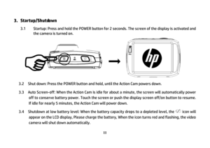 Page 12 
11
3.  Startup/Shutdown
 
3.1  Startup: Press and hold the POWER button for 2 seconds. The screen of the display is activated and 
the camera is turned on. 
 
 
 
    
 
 
 
    3.2  Shut down: Press the POWER button and hold, until the Action Cam powers down.   
3.3    Auto Screen-off: When the Action Cam is idle for about a minute, the screen will automatically power 
off to conserve battery power. Touch the screen or push the display screen off/on button to resume. 
If idle for nearly 5 minutes, the...