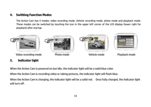 Page 13 
12
4.    Swithing Function Modes 
 
The Action Cam has 4 modes: video recording mode, Vehicle recording mode, photo mode and playback mode. 
These modes can be switched by touching the icon in the upper left corner of the LCD display (lower right for 
playback) after startup. 
 
   
 
Video recording mode       Photo mode           Vehicle mode         Playback mode 
5. Indicator light  When the Action Cam is powered on but idle, the indicator light will be a solid blue color. 
When the Action Cam is...