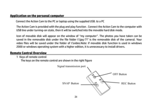 Page 22 
21
Application on the personal computer                                               
 
Connect the Action Cam to the PC or laptop using the supplied USB. to a PC 
The Action Cam is provided with the plug and play function . Connect the Action Cam to the computer with 
USB line under turning-on state, then it will be switched into the movable hard disk mode. 
Icon of movable disk will appear on the window of “my computer”. The photos you have taken can be 
saved in the removable disk under the file...