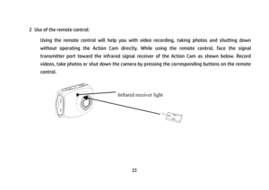 Page 23 
22
2  Use of the remote control: 
Using the remote control will help you with video recording, taking photos and shutting down 
without operating the Action Cam directly. While using the remote control, face the signal 
transmitter port toward the infrared signal receiver of the Action Cam as shown below. Record 
videos, take photos or shut down the camera by pressing the corresponding buttons on the remote 
control.
 
 
 
 
 
 
 
 
Infrared receiver light  