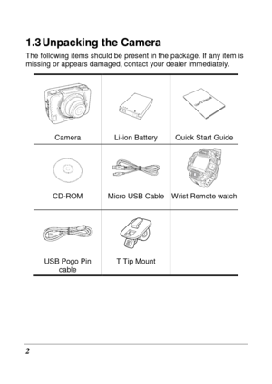 Page 14 
2 
1.3 Unpacking the Camera 
The following items should be present in the package. If any item is 
missing or appears damaged, contact your dealer imm ediately.   
   
Camera  Li-ion Battery  Quick Start Guide 
  
 
CD-ROM  Micro USB Cable Wrist Remote watch  
   
USB Pogo Pin 
cable  T Tip Mount            