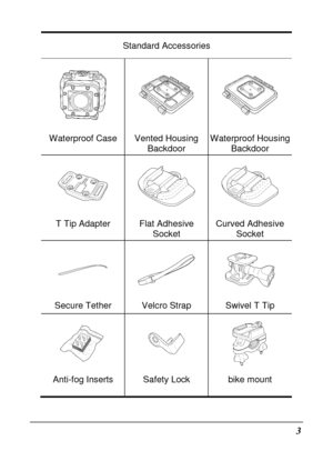 Page 153 
Standard Accessories 
   
Waterproof Case Vented Housing Backdoor Waterproof Housing Backdoor 
   
T Tip Adapter  Flat Adhesive 
Socket Curved Adhesive 
Socket 
   
Secure Tether  Velcro Strap  Swivel T Tip 
   
Anti-fog Inserts  Safety Lock  bike mount              