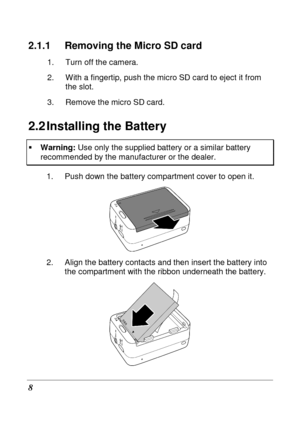 Page 20 
8 
2.1.1  Removing the Micro SD card 
1.  Turn off the camera.  
2.  With a fingertip, push the micro SD card to eject it from 
the slot. 
3.  Remove the micro SD card. 
2.2 Installing the Battery 
   Warning:  Use only the supplied battery or a similar battery  recommended by the manufacturer or the dealer. 
1.  Push down the battery compartment cover to open  it. 
 
2.  Align the battery contacts and then insert the b attery into 
the compartment with the ribbon underneath the batt ery. 
    