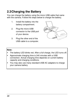 Page 22 
10 
2.3 Charging the Battery 
You can charge the battery using the micro USB cable that came 
with the camera. Follow the steps below to charge t he battery. 
1.  Install the battery into the  battery compartment. 
2.  Plug the micro-USB  connector to the USB port  
of your device.   
3.  Plug the other end of the  USB cable to a computer.   
Note:   
   The battery LED blinks red. After a full charge, t he LED turns off.   
  Approximate charging time is 240 minutes with a US B connection. Actual...