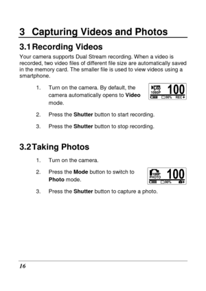 Page 28 
16 
3  Capturing Videos and Photos 
3.1 Recording Videos 
Your camera supports Dual Stream recording. When a video is 
recorded, two video files of different file size ar e automatically saved 
in the memory card. The smaller file is used to vie w videos using a 
smartphone. 
1.  Turn on the camera. By default, the camera automatically opens to  Video 
mode. 
2.  Press the  Shutter button to start recording. 
3.  Press the  Shutter button to stop recording. 
3.2 Taking Photos 
1.  Turn on the camera....