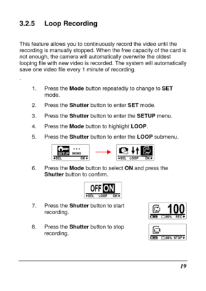 Page 3119 
3.2.5  Loop Recording 
 
This feature allows you to continuously record the video until the 
recording is manually stopped. When the free capaci ty of the card is 
not enough, the camera will automatically overwrite  the oldest 
looping file with new video is recorded. The system  will automatically 
save one video file every 1 minute of recording.  
. 
1.  Press the  Mode button repeatedly to change to  SET 
mode. 
2.  Press the  Shutter button to enter  SET mode. 
3.  Press the  Shutter button to...