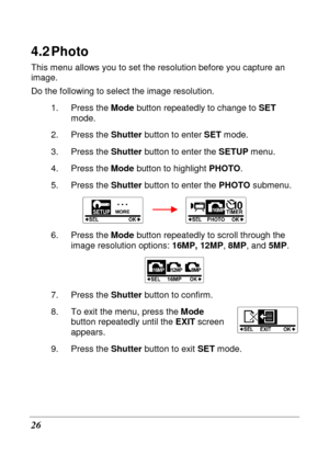 Page 38 
26 
4.2 Photo 
This menu allows you to set the resolution before you capture an 
image.  
Do the following to select the image resolution. 
1.  Press the  Mode button repeatedly to change to  SET 
mode. 
2.  Press the  Shutter button to enter  SET mode. 
3.  Press the  Shutter button to enter the  SETUP menu.     
4.  Press the  Mode button to highlight  PHOTO. 
5.  Press the  Shutter button to enter the  PHOTO submenu. 
        
6.  Press the  Mode button repeatedly to scroll through the 
image...