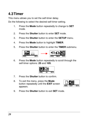 Page 40 
28 
4.3 Timer 
This menu allows you to set the self-timer delay.  
Do the following to select the desired self-timer setting. 
1.  Press the  Mode button repeatedly to change to  SET 
mode. 
2.  Press the  Shutter button to enter  SET mode. 
3.  Press the  Shutter button to enter the  SETUP menu.     
4.  Press the  Mode button to highlight  TIMER. 
5.  Press the  Shutter button to enter the  TIMER submenu. 
        
6.  Press the  Mode button repeatedly to scroll through the 
self-timer options:  2S...