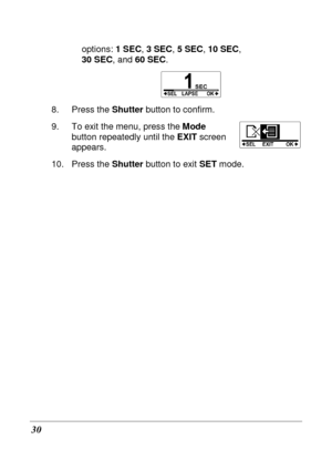 Page 42 
30 
options: 1 SEC, 3 SEC , 5 SEC , 10 SEC ,   
30 SEC , and 60 SEC .   
 
8.  Press the  Shutter button to confirm.   
9.  To exit the menu, press the  Mode 
button repeatedly until the  EXIT screen 
appears. 
10.  Press the  Shutter button to exit  SET mode.   
 
        