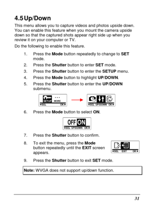 Page 4331 
4.5 Up/Down 
This menu allows you to capture videos and photos upside down. 
You can enable this feature when you mount the came ra upside 
down so that the captured shots appear right side u p when you 
review it on your computer or TV.
  
Do the following to enable this feature. 
1.  Press the  Mode button repeatedly to change to  SET 
mode. 
2.  Press the  Shutter button to enter  SET mode. 
3.  Press the  Shutter button to enter the  SETUP menu.   
4.  Press the  Mode button to highlight...