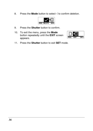 Page 48 
36 
8.  Press the Mode button to select  √ to confirm deletion. 
 
9.  Press the  Shutter button to confirm. 
10.  To exit the menu, press the  Mode 
button repeatedly until the  EXIT screen 
appears. 
11.  Press the  Shutter button to exit  SET mode.    