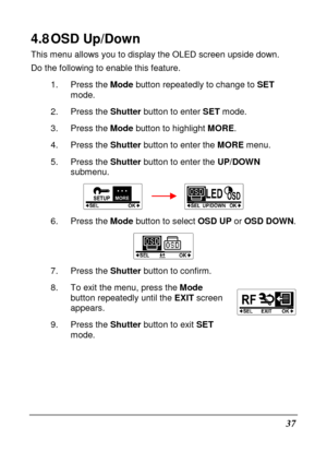Page 4937 
4.8 OSD Up/Down 
This menu allows you to display the OLED screen upside down. 
Do the following to enable this feature. 
1.  Press the  Mode button repeatedly to change to  SET 
mode. 
2.  Press the  Shutter button to enter  SET mode. 
3.  Press the  Mode button to highlight  MORE. 
4.  Press the  Shutter button to enter the  MORE menu.   
5.  Press the  Shutter button to enter the  UP/DOWN 
submenu. 
        
6.  Press the  Mode button to select  OSD UP or OSD DOWN . 
 
7.  Press the  Shutter button...