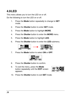 Page 50 
38 
4.9 LED 
This menu allows you to turn the LED on or off.  
Do the following to turn the LED on or off. 1.  Press the  Mode button repeatedly to change to  SET 
mode. 
2.  Press the  Shutter button to enter  SET mode. 
3.  Press the  Mode button to highlight  MORE. 
4.  Press the  Shutter button to enter the  MORE menu.   
5.  Press the  Mode button to highlight  LED. 
6.  Press the  Shutter button to enter the  LED submenu. 
        
7.  Press the  Mode button to select  ON or OFF . 
 
8.  Press...
