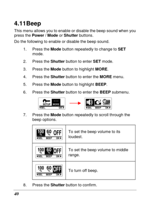 Page 52 
40 
4.11 Beep 
This menu allows you to enable or disable the beep sound when you 
press the  Power / Mode  or Shutter  buttons. 
Do the following to enable or disable the beep soun d. 
1.  Press the  Mode button repeatedly to change to  SET 
mode. 
2.  Press the  Shutter button to enter  SET mode. 
3.  Press the  Mode button to highlight  MORE. 
4.  Press the  Shutter button to enter the  MORE menu.   
5.  Press the  Mode button to highlight  BEEP. 
6.  Press the  Shutter button to enter the  BEEP...