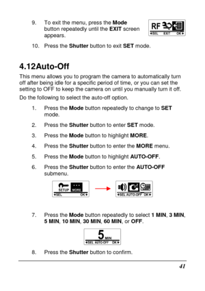 Page 5341 
9.  To exit the menu, press the Mode 
button repeatedly until the  EXIT screen 
appears. 
10.  Press the  Shutter button to exit  SET mode.   
4.12 Auto-Off 
This menu allows you to program the camera to autom atically turn 
off after being idle for a specific period of time,  or you can set the 
setting to OFF to keep the camera on until you manu ally turn it off. 
Do the following to select the auto-off option. 
1.  Press the  Mode button repeatedly to change to  SET 
mode. 
2.  Press the  Shutter...