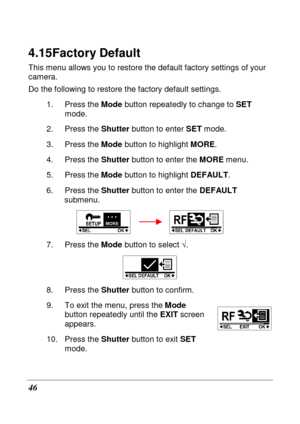 Page 58 
46 
4.15 Factory Default 
This menu allows you to restore the default factory settings of your 
camera.  
Do the following to restore the factory default set tings. 
1.  Press the  Mode button repeatedly to change to  SET 
mode. 
2.  Press the  Shutter button to enter  SET mode. 
3.  Press the  Mode button to highlight  MORE. 
4.  Press the  Shutter button to enter the  MORE menu.   
5.  Press the  Mode button to highlight  DEFAULT. 
6.  Press the  Shutter button to enter the  DEFAULT 
submenu....