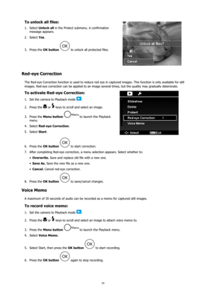 Page 5955
To unlock all files:
Select 
1.  Unlock all  in the Protect submenu. A confirmation 
message appears. 
Select 
2.  Yes. 
Press the 
3.  OK button 
 to unlock all protected files.
Red-eye Correction
The Red-eye Correction function is used to reduce red eye in captured images. This function is only available for still 
images. Red-eye correction can be applied to an image several times, but the quality may gradually deteriorate.
To activate Red-eye Correction:
Set the camera to Playback mode 
1. .
Press...