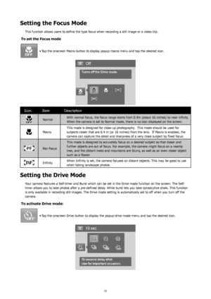 Page 292425
Setting the Focus Mode
This function allows users to define the type focus when recording a still image or a video clip.
To set the Focus mode
Tap the onscreen Macro button to display popup macro menu and tap the desired icon.
•	
Icon. Item Description
Normal With normal focus, the focus range starts from 0.4m (about 16 inches) to near infinity.  
When the camera is set to Normal mode, there is no icon displayed on the screen.
MacroThis mode is designed for close-up photography.  This mode should be...